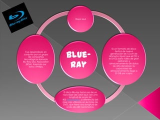Rayo azul




                                                                    Es un formato de disco


                              Blue-
  Fue desarrollado en                                                  óptico de nueva
 conjunto por un grupo                                            generación de 12 cm de
     de compañías                                                diámetro (igual que el CD y
 tecnológicas llamado                                            el DVD) para vídeo de gran


                               ray
Blu-Ray Disc Association                                                  definición y
   (BDA), liderado por                                           almacenamiento de datos
      Sony y Philips.                                                de alta densidad. Su
                                                                         capacidad de
                                                                  almacenamiento llega a
                                                                        25 GB por capa.




                             El disco Blu-ray hace uso de un
                            rayo láser de color azul con una
                                   longitud de onda de
                           405 nanómetros, a diferencia del
                           láser rojo utilizado en lectores de
                            DVD, que tiene una longitud de
                                onda de 650 nanómetros.
 