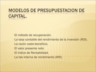•El método de recuperación.
•La tasa contable del rendimiento de la inversión (ROI).
•La razón costo-beneficio.
•El valor presente neto
•El índice de Rentabilidad.
•La tas interna de rendimiento (IRR).
 
