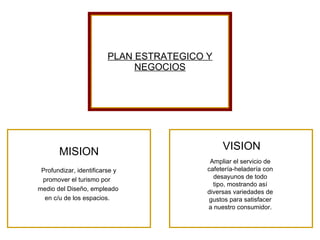 PLAN ESTRATEGICO Y NEGOCIOS MISION Profundizar, identificarse y  promover el turismo por  medio del Diseño, empleado  en c/u de los espacios. VISION Ampliar el servicio de cafetería-heladería con desayunos de todo tipo, mostrando así diversas variedades de gustos para satisfacer a nuestro consumidor. 
