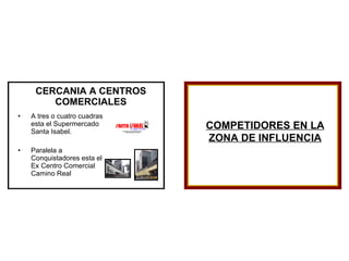 CERCANIA A CENTROS COMERCIALES A tres o cuatro cuadras esta el Supermercado Santa Isabel. Paralela a Conquistadores esta el Ex Centro Comercial Camino Real COMPETIDORES EN LA ZONA DE INFLUENCIA 