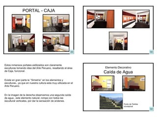 PORTAL - CAJA Caída de Agua Elemento Decorativo Punto de Partida conceptual Estos inmensos portales estilizados son claramente esculturas tomando idea del Arte Peruano, resaltando el área de Caja, funcional. Existe en gran parte la ‘’Simetría’’ en los elementos y esculturas., ya que en nuestra cultura esta muy utilizada en el Arte Peruano. En la imagen de la derecha observamos una segunda caída de agua., este elemento natural, rompe con todos las escultural verticales, por dar la sensación de andenes. 