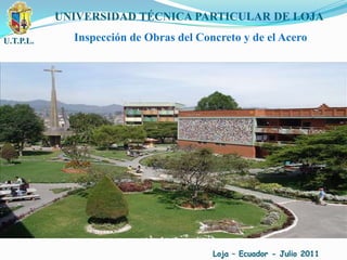 U.T.P.L. UNIVERSIDAD TÉCNICA PARTICULAR DE LOJA Inspección de Obras del Concreto y de el Acero Loja – Ecuador - Julio 2011 