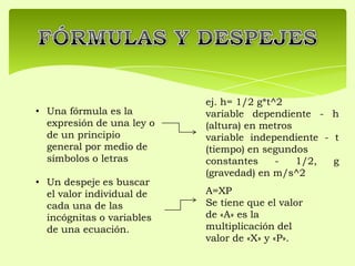 • Una fórmula es la
expresión de una ley o
de un principio
general por medio de
símbolos o letras
• Un despeje es buscar
el valor individual de
cada una de las
incógnitas o variables
de una ecuación.
A=XP
Se tiene que el valor
de «A» es la
multiplicación del
valor de «X» y «P».
ej. h= 1/2 g*t^2
variable dependiente - h
(altura) en metros
variable independiente - t
(tiempo) en segundos
constantes - 1/2, g
(gravedad) en m/s^2
 