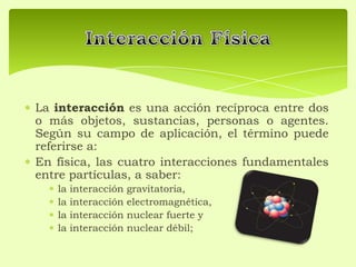 La interacción es una acción recíproca entre dos
o más objetos, sustancias, personas o agentes.
Según su campo de aplicación, el término puede
referirse a:
En física, las cuatro interacciones fundamentales
entre partículas, a saber:
la interacción gravitatoria,
la interacción electromagnética,
la interacción nuclear fuerte y
la interacción nuclear débil;
 