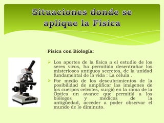 Física con Biología:
 Los aportes de la física a el estudio de los
seres vivos, ha permitido desentrañar los
misteriosos antiguos secretos, de la unidad
fundamental de la vida : La célula .
 Por medio de los descubrimientos de la
posibilidad de amplificar las imágenes de
los cuerpos celestes, surgió en la rama de la
Óptica un avance que permitió a los
biólogos y médicos de la
antigüedad, acceder a poder observar el
mundo de lo diminuto.
 