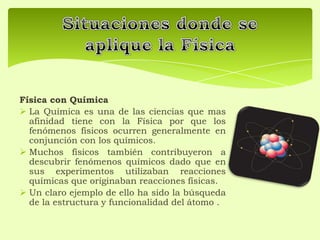 Física con Química
 La Química es una de las ciencias que mas
afinidad tiene con la Física por que los
fenómenos físicos ocurren generalmente en
conjunción con los químicos.
 Muchos físicos también contribuyeron a
descubrir fenómenos químicos dado que en
sus experimentos utilizaban reacciones
químicas que originaban reacciones físicas.
 Un claro ejemplo de ello ha sido la búsqueda
de la estructura y funcionalidad del átomo .
 