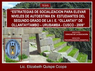 Lic. Elizabeth Quispe CcopaLic. Elizabeth Quispe Ccopa
MAESTRÍA:
CIENCIAS DE LA EDUCACIÓN
MENCIÓN:
PSICOPEDAGOGIA COGNITIVA
“ESTRATEGIAS DE SOCIALIZACION PARA ELEVAR
NIVELES DE AUTOESTIMA EN ESTUDIANTES DEL
SEGUNDO GRADO DE LA I. E. “OLLANTAY” DE
OLLANTAYTAMBO – URUBAMBA - CUSCO - 2009”
TESIS:
 