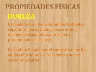PROPIEDADES FÍSICAS
DUREZA
La madera dura tiene los anillos bastantes
separados, pocos nudo y poca resina y
dispone de bastantes colores pero
predominan los oscuros.
La madera blanda por el contrario tiene los
anillos muy juntos y los colores son mas
castaños o claros.

 