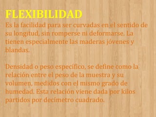 FLEXIBILIDAD
Es la facilidad para ser curvadas en el sentido de
su longitud, sin romperse ni deformarse. La
tienen especialmente las maderas jóvenes y
blandas.
Densidad o peso específico, se define como la
relación entre el peso de la muestra y su
volumen, medidos con el mismo grado de
humedad. Esta relación viene dada por kilos
partidos por decímetro cuadrado.

 