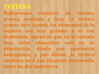TEXTURA
Hablaremos entonces de textura
gruesa, mediana y fina. La textura
gruesa será cuando los elementos de la
madera son muy grandes y se ven
fácilmente, mientras que en la textura
fina, estos elementos casi no se
diferencian, dando una apariencia
homogénea, y por último, la textura
mediana será una situación intermedia
entre las dos anteriores.

 