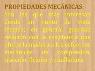 PROPIEDADES MECÁNICAS:
Son las que más interesan
desde un punto de vista
técnico; en general guardan
relación con la resistencia que
ofrece la madera a los esfuerzos
mecánicos de compresión,
tracción, flexión y cizalladura.

 
