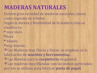 MADERAS NATURALES
Existen gran variedad de maderas naturales, tantas
como especies de árboles.
Según la dureza y flexibilidad de la madera, ésta se
clasifica en:
 muy dura
dura
 blanda
muy blanda.
Las Maderas muy Duras y Duras: se emplean en la
fabricación de muebles y herramientas.
Las Blandas para la carpintería en general.
Las maderas muy Blandas: son las menos apreciadas;
por eso se utilizan para fabricar pasta de papel.

 