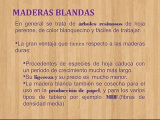 MADERAS BLANDAS
En general se trata de árboles resinosos de hoja
perenne, de color blanquecino y fáciles de trabajar.
La gran ventaja que tienen respecto a las maderas
duras:
Procedentes de especies de hoja caduca con
un periodo de crecimiento mucho más largo.
Su ligereza y su precio es mucho menor.
La madera blanda también se cosecha para el
uso en la producción de papel, y para los varios
tipos de tablero por ejemplo MDF.(fibras de
densidad media)

 