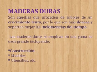 MADERAS DURAS
Son aquellas que proceden de árboles de un
crecimiento lento, por lo que son más densas y
soportan mejor las inclemencias del tiempo.
Las maderas duras se emplean en una gama de
usos grande incluyendo:
Construcción
 Muebles
 Utensilios, etc.

 