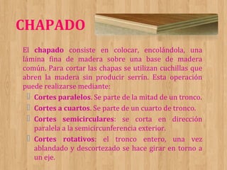CHAPADO
El chapado consiste en colocar, encolándola, una
lámina fina de madera sobre una base de madera
común. Para cortar las chapas se utilizan cuchillas que
abren la madera sin producir serrín. Esta operación
puede realizarse mediante:
 Cortes paralelos. Se parte de la mitad de un tronco.
 Cortes a cuartos. Se parte de un cuarto de tronco.
 Cortes semicirculares: se corta en dirección
paralela a la semicircunferencia exterior.
 Cortes rotativos: el tronco entero, una vez
ablandado y descortezado se hace girar en torno a
un eje.

 