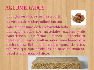 AGLOMERADOS
Los aglomerados se forman a partir
de virutas de madera adheridas con
colas tipo resinas de fenolformaldehido.
Los aglomerados son materiales estables y de
consistencia
uniforme,
tienen
superficies
totalmente lisas y resultan aptos como bases para
enchapados. Existe una amplia gama de estos
tableros que van desde los de base de madera,
papel ó laminados plásticos.

 