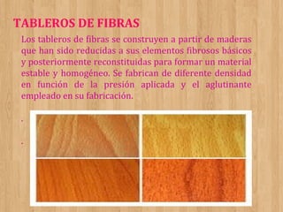 TABLEROS DE FIBRAS
Los tableros de fibras se construyen a partir de maderas
que han sido reducidas a sus elementos fibrosos básicos
y posteriormente reconstituidas para formar un material
estable y homogéneo. Se fabrican de diferente densidad
en función de la presión aplicada y el aglutinante
empleado en su fabricación.
.
.

 