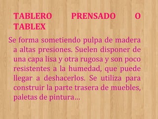 TABLERO
TABLEX

PRENSADO

O

Se forma sometiendo pulpa de madera
a altas presiones. Suelen disponer de
una capa lisa y otra rugosa y son poco
resistentes a la humedad, que puede
llegar a deshacerlos. Se utiliza para
construir la parte trasera de muebles,
paletas de pintura…

 