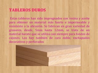 TABLEROS DUROS
Estas tableros han sido impregnados con resina y aceite
para obtener un material más fuerte e impermeable y
resistente a la abrasión. Se fabrican en gran variedad de
grosores, desde, 5mm hasta 12mm, se trata de un
material barato que se utiliza casi siempre para fondos de
cajones. Los hay también de cara doble, enchapados
decorativos y perforados

 