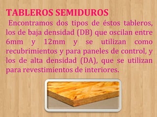 TABLEROS SEMIDUROS
Encontramos dos tipos de éstos tableros,
los de baja densidad (DB) que oscilan entre
6mm y 12mm y se utilizan como
recubrimientos y para paneles de control, y
los de alta densidad (DA), que se utilizan
para revestimientos de interiores.

 