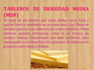 TABLEROS DE DENSIDAD MEDIA
(MDF)
Se trata de un tablero que tiene ambas caras lisas y
que se fabrica mediante un proceso seco. Las fibras se
encolan gracias a un adhesivo de resina sintética. Estos
tableros pueden trabajarse como si se tratara de
madera maciza. Constituyen una base excelente para
enchapados y reciben bien las pinturas. Se fabrican en
grosores entre 6mm y 32mm

 