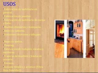 USOS
•Fabricación de mobiliario en

general.
•Fabricación de puertas.
•Fabricación de mobiliario de cocina
y baño.
•Muebles divisorios y mamparas.
•Bases de cubierta.
•Divisiones interiores y tabiques.
•Bases de suelos.
•Flooring.
•Fabricación de rodapiés, zócalos y

molduras.
•Traseras de muebles y fondos de
armario.
•Envases.
•Aislante térmico y acústico (Fibra
Baja Densidad).

 