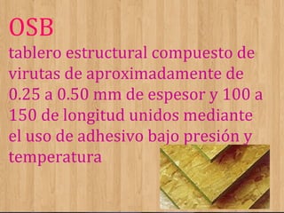 OSB
tablero estructural compuesto de
virutas de aproximadamente de
0.25 a 0.50 mm de espesor y 100 a
150 de longitud unidos mediante
el uso de adhesivo bajo presión y
temperatura

 