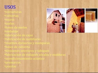 USOS
•estructuras
•cubiertas
•muros
•suelos
•bases de suelos
•embalaje
•fabricación de cajas
•fabricación de mobiliario
•muebles divisorios y mamparas
•bases de cubierta
•divisiones interiores y tabiques
•fabricación de rodapiés zócalos y molduras
•acondicionamiento acústico
•premarcos
•puertas

 