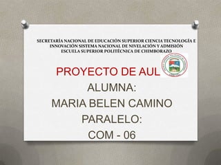 SECRETARÍA NACIONAL DE EDUCACIÓN SUPERIOR CIENCIA TECNOLOGÍA E
     INNOVACIÓN SISTEMA NACIONAL DE NIVELACIÓN Y ADMISIÓN
         ESCUELA SUPERIOR POLITÉCNICA DE CHIMBORAZO




      PROYECTO DE AULA
          ALUMNA:
     MARIA BELEN CAMINO
         PARALELO:
           COM - 06
 