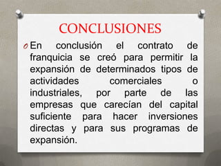 CONCLUSIONES
O En    conclusión el contrato de
 franquicia se creó para permitir la
 expansión de determinados tipos de
 actividades       comerciales     o
 industriales, por parte de las
 empresas que carecían del capital
 suficiente para hacer inversiones
 directas y para sus programas de
 expansión.
 