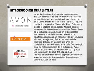 INTRODUCCION DE LA SINTESIS
              La venta directa a nivel mundial mueve más de
              100.000 dólares cada año en diferente líneas como
              la cosmética; en Latinoamérica el país número uno
              en la venta directa de cosméticos es Brasil, seguido
              por México, Argentina, Venezuela, Perú, Colombia y
              siendo el séptimo país Ecuador. Nuestro país se
              encuentra dentro de los últimos países. Según datos
              de la industria de cosméticos, en el Ecuador las
              empresas que se dedican a embellecer a los
              ecuatorianos crecen a un ritmo del 13% al 15% cada
              año. Así, por ejemplo, Esika, una marca de la
              empresa Belcorp, en tan solo tres años ha
              cuadriplicado su crecimiento en el país. Otro ejemplo
              claro de este crecimiento de la industria es Avon,
              que en el país creció un 13% durante 2011 y tuvo
              una facturación de $120 455 202,72. Los
              representantes de la industria esperan que las cifras
              vayan en aumento. Su pronóstico de crecimiento
              para el 2012 es de 15%.
 