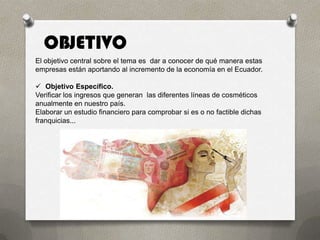 OBJETIVO
El objetivo central sobre el tema es dar a conocer de qué manera estas
empresas están aportando al incremento de la economía en el Ecuador.

 Objetivo Específico.
Verificar los ingresos que generan las diferentes líneas de cosméticos
anualmente en nuestro país.
Elaborar un estudio financiero para comprobar si es o no factible dichas
franquicias...
 