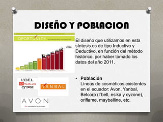 DISEÑO Y POBLACION
       El diseño que utilizamos en esta
       síntesis es de tipo Inductivo y
       Deductivo, en función del método
       histórico, por haber tomado los
       datos del año 2011.


       • Población
         Líneas de cosméticos existentes
         en el ecuador: Avon, Yanbal,
         Belcorp (l´bell, esika y cyzone),
         oriflame, maybelline, etc.
 
