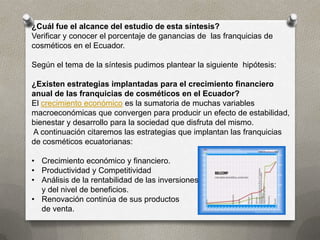 ¿Cuál fue el alcance del estudio de esta síntesis?
Verificar y conocer el porcentaje de ganancias de las franquicias de
cosméticos en el Ecuador.

Según el tema de la síntesis pudimos plantear la siguiente hipótesis:

¿Existen estrategias implantadas para el crecimiento financiero
anual de las franquicias de cosméticos en el Ecuador?
El crecimiento económico es la sumatoria de muchas variables
macroeconómicas que convergen para producir un efecto de estabilidad,
bienestar y desarrollo para la sociedad que disfruta del mismo.
A continuación citaremos las estrategias que implantan las franquicias
de cosméticos ecuatorianas:

• Crecimiento económico y financiero.
• Productividad y Competitividad
• Análisis de la rentabilidad de las inversiones
  y del nivel de beneficios.
• Renovación continúa de sus productos
  de venta.
 
