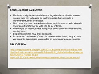 CONCLUSION DE LA SINTESIS

•   Mediante la siguiente síntesis hemos llegado a la conclusión, que en
    nuestro país con la llegada de las franquicias, han aportado a
    incrementar fuentes de trabajo.
•   Que cada empresa busca desarrollar el espíritu emprendedor de cada
    mujer para transformar su vida y la de su entorno.
•   Vemos que las mencionadas franquicias año a año van incrementando
    sus ingresos.
•   Se plantean metas muy altas cada año.
•   Incrementan también el número de mujeres consultoras, ya que cada
    vez son más las mujeres interesadas en incursionar en este negocio.

BIBLIOGRAFÍA

 http://negociosyanbal.blogspot.com/2011/06/yanbal-no-es-un-trabajo.html
http://aplicaciones.ceipa.edu.co/biblioteca/biblio_digital/virtualteca/monogra
fias/multinivel_yanbal_tm.pdf
http://207.56.100.62/serviciosenlineaecu/boletines/2011/c01/medios.pdf
 
