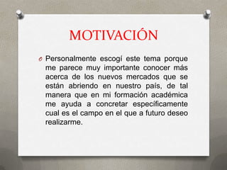 MOTIVACIÓN
O Personalmente escogí este tema porque
 me parece muy importante conocer más
 acerca de los nuevos mercados que se
 están abriendo en nuestro país, de tal
 manera que en mi formación académica
 me ayuda a concretar específicamente
 cual es el campo en el que a futuro deseo
 realizarme.
 