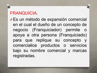 FRANQUICIA.
O Es un método de expansión comercial
  en el cual el dueño de un concepto de
  negocio (Franquiciador) permite o
  apoya a otra persona (Franquiciado)
  para que replique su concepto y
  comercialice productos o servicios
  bajo su nombre comercial y marcas
  registradas.
 