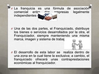 O La franquicia es una fórmula de asociación
 comercial entre dos empresas legalmente
 independientes entre sí.


O Una de las dos partes, el Franquiciado, distribuye
 los bienes o servicios desarrollados por la otra, el
 Franquiciador, siempre manteniendo una misma
 marca, imagen y sistema de trabajo.


O El desarrollo de esta labor se   realiza dentro de
 una zona en la cual tiene la exclusiva; a cambio, el
 franquiciado ofrecerá unas contraprestaciones
 económicas al franquiciador.
 
