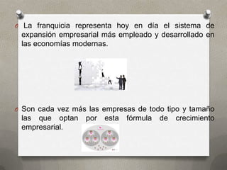 O La franquicia representa hoy en día el sistema de
 expansión empresarial más empleado y desarrollado en
 las economías modernas.




O Son cada vez más las empresas de todo tipo y tamaño
 las que optan    por   esta   fórmula   de   crecimiento
 empresarial.
 