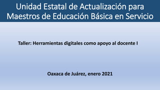 Unidad Estatal de Actualización para
Maestros de Educación Básica en Servicio
Taller: Herramientas digitales como apoyo al docente I
Oaxaca de Juárez, enero 2021
 