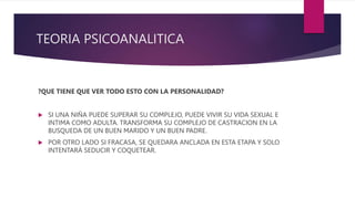 TEORIA PSICOANALITICA
?QUE TIENE QUE VER TODO ESTO CON LA PERSONALIDAD?
 SI UNA NIÑA PUEDE SUPERAR SU COMPLEJO, PUEDE VIVIR SU VIDA SEXUAL E
INTIMA COMO ADULTA. TRANSFORMA SU COMPLEJO DE CASTRACION EN LA
BUSQUEDA DE UN BUEN MARIDO Y UN BUEN PADRE.
 POR OTRO LADO SI FRACASA, SE QUEDARA ANCLADA EN ESTA ETAPA Y SOLO
INTENTARÁ SEDUCIR Y COQUETEAR.
 