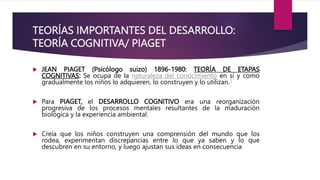 TEORÍAS IMPORTANTES DEL DESARROLLO:
TEORÍA COGNITIVA/ PIAGET
 JEAN PIAGET (Psicólogo suizo) 1896-1980: TEORÍA DE ETAPAS
COGNITIVAS: Se ocupa de la naturaleza del conocimiento en sí y como
gradualmente los niños lo adquieren, lo construyen y lo utilizan.1
 Para PIAGET, el DESARROLLO COGNITIVO era una reorganización
progresiva de los procesos mentales resultantes de la maduración
biológica y la experiencia ambiental.
 Creía que los niños construyen una comprensión del mundo que los
rodea, experimentan discrepancias entre lo que ya saben y lo que
descubren en su entorno, y luego ajustan sus ideas en consecuencia
 