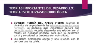 TEORÍAS IMPORTANTES DEL DESARROLLO:
TEORÍA EVOLUTIVA/SOCIOBIOLÓGICA
 BOWLBY: TEORÍA DEL APEGO (1907): describe la
dinámica de largo plazo de las relaciones entre los seres
humanos. Su principio más importante declara que
un recién nacido necesita desarrollar una relación con al
menos un cuidador principal para que su desarrollo
social y emocional se produzca con normalidad.
 Los bebés desarrollan apego y una relación con la
persona que los cuida.
 
