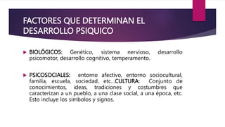 FACTORES QUE DETERMINAN EL
DESARROLLO PSIQUICO
 BIOLÓGICOS: Genético, sistema nervioso, desarrollo
psicomotor, desarrollo cognitivo, temperamento.
 PSICOSOCIALES: entorno afectivo, entorno sociocultural,
familia, escuela, sociedad, etc…CULTURA: Conjunto de
conocimientos, ideas, tradiciones y costumbres que
caracterizan a un pueblo, a una clase social, a una época, etc.
Esto incluye los símbolos y signos.
 