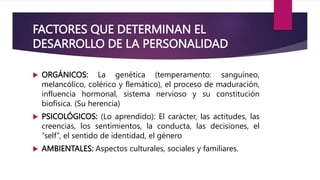 FACTORES QUE DETERMINAN EL
DESARROLLO DE LA PERSONALIDAD
 ORGÁNICOS: La genética (temperamento: sanguíneo,
melancólico, colérico y flemático), el proceso de maduración,
influencia hormonal, sistema nervioso y su constitución
biofísica. (Su herencia)
 PSICOLÓGICOS: (Lo aprendido): El carácter, las actitudes, las
creencias, los sentimientos, la conducta, las decisiones, el
“self”, el sentido de identidad, el género
 AMBIENTALES: Aspectos culturales, sociales y familiares.
 