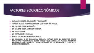 FACTORES SOCIOECONÓMICOS
 INCLUYE: INGRESO, EDUCACIÓN Y OCUPACIÓN
 TIPO DE HOGAR Y VENCINDARIO EN QUE VIVEN LOS NIÑOS.
 LA CALIDAD DE LA NUTRICIÓN.
 LA CALIDAD DE LA ATENCIÓN MÉDICA.
 LA SUPERVISIÓN
 LA INSTRUCCIÓN ESCOLAR
 OTRAS OPORTUNIDADES DISPONIBLES
 LA POBREZA, SI ES DURADERA, RESULTA DAÑINA PARA EL BIENESTAR FÍSICO,
COGNITIVO Y PSICOSOCIAL DE LOS NIÑOS Y SUS FAMILIAS. SE PUEDEN PRESENTAR
PROBLEMAS EMOCIONALES Y CONDUCTUALES, EN SU POTENCIAL COGNITIVO Y
DESEMPEÑO ESCOLAR.
 