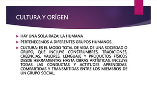 CULTURA Y ORÍGEN
 HAY UNA SOLA RAZA: LA HUMANA
 PERTENECEMOS A DIFERENTES GRUPOS HUMANOS.
 CULTURA: ES EL MODO TOTAL DE VIDA DE UNA SOCIEDAD O
GRUPO, QUE INCLUYE CONSTRUMBRES, TRADICIONES,
CREENCIAS, VALORES, LENGUAJE Y PRODUCTOS FÍSICOS
DESDE HERRAMIENTAS HASTA OBRAS ARTÍSTICAS. INCLUYE
TODAS LAS CONDUCTAS Y ACTITUDES APRENDIDAS,
COMPARTIDAS Y TRANSMITIDAS ENTRE LOS MIEMBROS DE
UN GRUPO SOCIAL.
 
