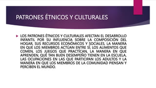 PATRONES ÉTNICOS Y CULTURALES
 LOS PATRONES ÉTNICOS Y CULTURALES AFECTAN EL DESARROLLO
INFANTIL POR SU INFLUENCIA SOBRE LA COMPOSICIÓN DEL
HOGAR, SUS RECURSOS ECONÓMICOS Y SOCIALES, LA MANERA
EN QUE LOS MIEMBROS ACTÚAN ENTRE SÍ, LOS ALIMENTOS QUE
COMEN, LOS JUEGOS QUE PRACTÍCAN, LA MANERA EN QUE
APRENDEN, QUÉ TAN BUEN DESEMPEÑO TIENEN EN LA ESCUELA,
LAS OCUPACIONES EN LAS QUE PARTICIPAN LOS ADULTOS Y LA
MANERA EN QUE LOS MIEMBROS DE LA COMUNIDAD PIENSAN Y
PERCIBEN EL MUNDO.
 