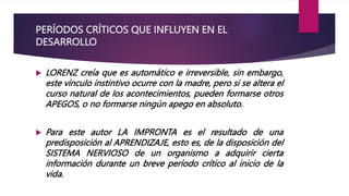 PERÍODOS CRÍTICOS QUE INFLUYEN EN EL
DESARROLLO
 LORENZ creía que es automático e irreversible, sin embargo,
este vínculo instintivo ocurre con la madre, pero si se altera el
curso natural de los acontecimientos, pueden formarse otros
APEGOS, o no formarse ningún apego en absoluto.
 Para este autor LA IMPRONTA es el resultado de una
predisposición al APRENDIZAJE, esto es, de la disposición del
SISTEMA NERVIOSO de un organismo a adquirir cierta
información durante un breve período crítico al inicio de la
vida.
 