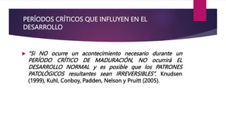 PERÍODOS CRÍTICOS QUE INFLUYEN EN EL
DESARROLLO
 “Si NO ocurre un acontecimiento necesario durante un
PERÍODO CRÍTICO DE MADURACIÓN, NO ocurrirá EL
DESARROLLO NORMAL y es posible que los PATRONES
PATOLÓGICOS resultantes sean IRREVERSIBLES”. Knudsen
(1999), Kuhl, Conboy, Padden, Nelson y Pruitt (2005).
 